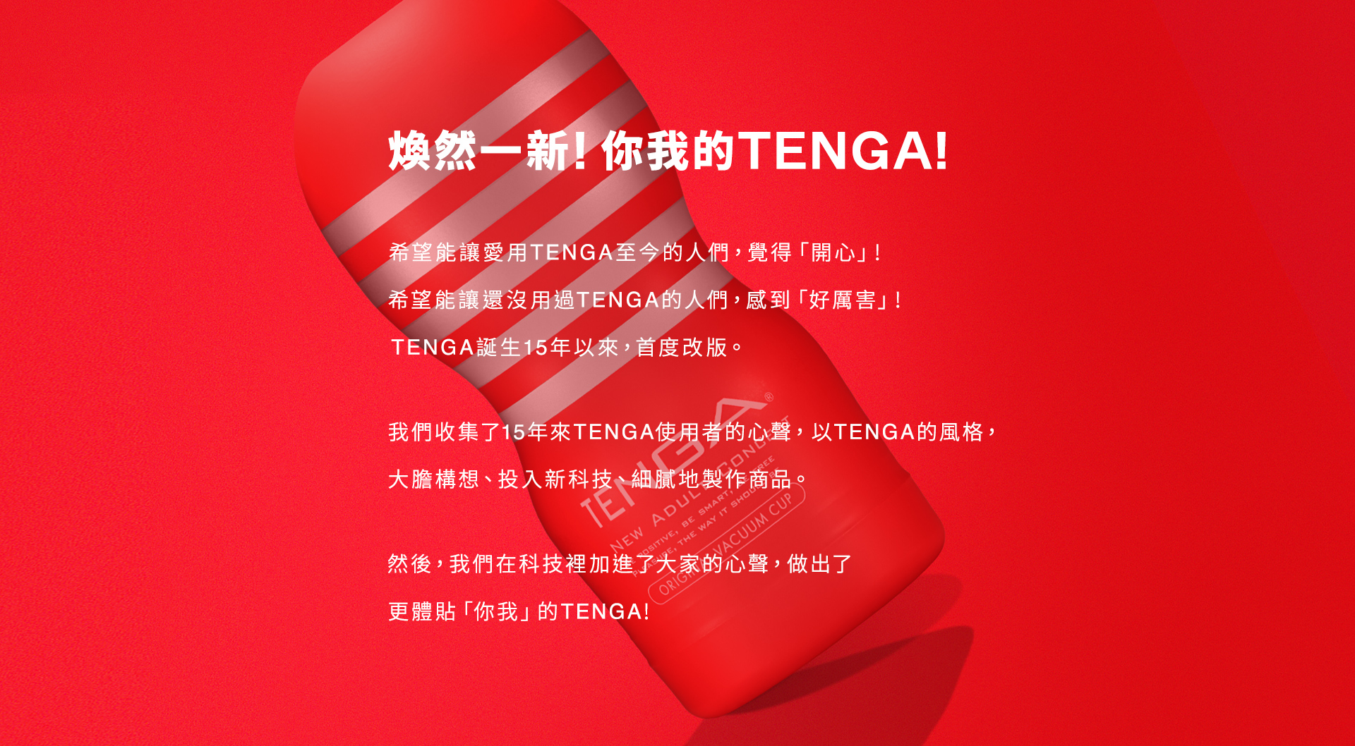 煥然一新！你我的TENGA！  希望能讓愛用TENGA至今的人們，覺得「開心」！ 希望能讓還沒用過TENGA的人們，感到「好厲害」！ TENGA誕生15年以來，首度改版。  我們收集了15年來的TENGA使用者的心聲， 以TENGA的風格， 大膽構想， 投入新科技， 細膩地製作商品。  然後， 我們在科技裡加入了大家的心聲， 做出了更體貼「你我」的TENGA！